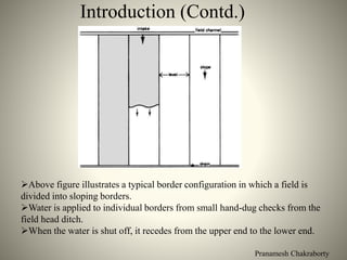Pranamesh Chakraborty
Introduction (Contd.)
Above figure illustrates a typical border configuration in which a field is
divided into sloping borders.
Water is applied to individual borders from small hand-dug checks from the
field head ditch.
When the water is shut off, it recedes from the upper end to the lower end.
 