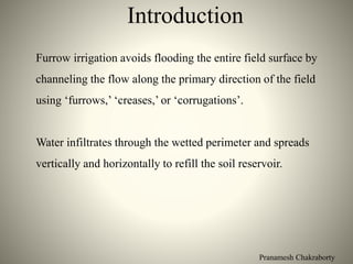 Pranamesh Chakraborty
Introduction
Furrow irrigation avoids flooding the entire field surface by
channeling the flow along the primary direction of the field
using ‘furrows,’ ‘creases,’ or ‘corrugations’.
Water infiltrates through the wetted perimeter and spreads
vertically and horizontally to refill the soil reservoir.
 