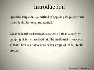 Pranamesh Chakraborty
Introduction
Sprinkler irrigation is a method of applying irrigation water
which is similar to natural rainfall.
Water is distributed through a system of pipes usually by
pumping. It is then sprayed into the air through sprinklers
so that it breaks up into small water drops which fall to the
ground.
 