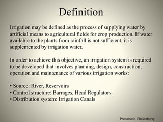 Pranamesh Chakraborty
Definition
Irrigation may be defined as the process of supplying water by
artificial means to agricultural fields for crop production. If water
available to the plants from rainfall is not sufficient, it is
supplemented by irrigation water.
In order to achieve this objective, an irrigation system is required
to be developed that involves planning, design, construction,
operation and maintenance of various irrigation works:
• Source: River, Reservoirs
• Control structure: Barrages, Head Regulators
• Distribution system: Irrigation Canals
 