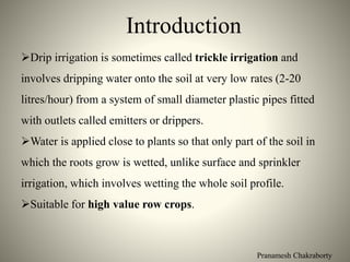 Pranamesh Chakraborty
Introduction
Drip irrigation is sometimes called trickle irrigation and
involves dripping water onto the soil at very low rates (2-20
litres/hour) from a system of small diameter plastic pipes fitted
with outlets called emitters or drippers.
Water is applied close to plants so that only part of the soil in
which the roots grow is wetted, unlike surface and sprinkler
irrigation, which involves wetting the whole soil profile.
Suitable for high value row crops.
 