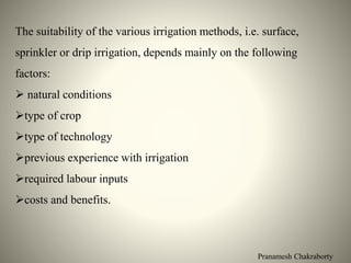 Pranamesh Chakraborty
The suitability of the various irrigation methods, i.e. surface,
sprinkler or drip irrigation, depends mainly on the following
factors:
 natural conditions
type of crop
type of technology
previous experience with irrigation
required labour inputs
costs and benefits.
 
