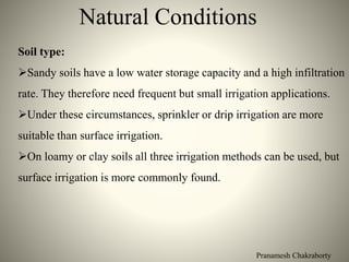 Pranamesh Chakraborty
Natural Conditions
Soil type:
Sandy soils have a low water storage capacity and a high infiltration
rate. They therefore need frequent but small irrigation applications.
Under these circumstances, sprinkler or drip irrigation are more
suitable than surface irrigation.
On loamy or clay soils all three irrigation methods can be used, but
surface irrigation is more commonly found.
 