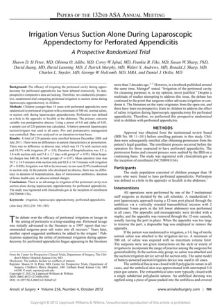 PAPERS OF THE 132ND ASA ANNUAL MEETING


                Irrigation Versus Suction Alone During Laparoscopic
                     Appendectomy for Perforated Appendicitis
                                                   A Prospective Randomized Trial
  Shawn D. St Peter, MD, Obinna O. Adibe, MD, Corey W. Iqbal, MD, Frankie B. Fike, MD, Susan W. Sharp, PhD,
   David Juang, MD, David Lanning, MD, J. Patrick Murphy, MD, Walter S. Andrews, MD, Ronald J. Sharp, MD,
                Charles L. Snyder, MD, George W. Holcomb, MD, MBA, and Daniel J. Ostlie, MD

                                                                                    more than 3 decades ago.3–5 However, in a textbook published around
Background: The efﬁcacy of irrigating the peritoneal cavity during appen-
                                                                                    the same time, Maingot6 stated, “Irrigation of the peritoneal cavity
dectomy for perforated appendicitis has been debated extensively. To date,
                                                                                    for cleansing purposes is, in my opinion, never justiﬁed.” Despite a
prospective comparative data are lacking. Therefore, we conducted a prospec-
                                                                                    multitude of studies attempting to address this issue, the debate has
tive, randomized trial comparing peritoneal irrigation to suction alone during
                                                                                    continued to the point that surgeons either advocate irrigation or con-
laparoscopic appendectomy in children.
                                                                                    demn it. The literature on the topic originates from the open era, and
Methods: Children younger than 18 years with perforated appendicitis were
                                                                                    there have been no prospective trials in children to address the effect
randomized to peritoneal irrigation with a minimum of 500 mL normal saline,
                                                                                    of saline irrigation during laparoscopic appendectomy for perforated
or suction only during laparoscopic appendectomy. Perforation was deﬁned
                                                                                    appendicitis. Therefore, we performed this prospective randomized
as a hole in the appendix or fecalith in the abdomen. The primary outcome
                                                                                    trial in children with perforated appendicitis.
variable was postoperative abscess. Using a power of 0.8 and alpha of 0.05,
a sample size of 220 patients was calculated. A battery-powered laparoscopic
                                                                                                                 METHODS
suction/irrigator was used in all cases. Pre- and postoperative management
was controlled. Data were analyzed on an intention-to-treat basis.
                                                                                           Approval was obtained from the institutional review board
Results: A total of 220 patients were enrolled between December 2008 and
                                                                                    (IRB No. 08 11–181) before enrolling patients in this study. Chil-
July 2011. There were no differences in patient characteristics at presentation.
                                                                                    dren were subsequently enrolled after obtaining permission from the
There was no difference in abscess rate, which was 19.1% with suction only
                                                                                    patient’s legal guardian. The enrollment process occurred before the
and 18.3% with irrigation (P = 1.0). Duration of hospitalization was 5.5 ±
                                                                                    operation for those suspected to have perforated appendicitis. The
3.0 with suction only and 5.4 ± 2.7 days with group (P = 0.93). Mean hospi-
                                                                                    permission forms and consent process were audited by the IRB on a
tal charges was $48.1K in both groups (P = 0.97). Mean operative time was
                                                                                    continuing basis. The study was registered with clinicaltrials.gov at
38.7 ± 14.9 minutes with suction only and 42.8 ± 16.7 minutes with irrigation
                                                                                    the inception of enrollment (NCT00981136).
(P = 0.056). Irrigation was felt to be necessary in one case (0.9%) randomized
to suction only. In the patients who developed an abscess, there was no differ-
                                                                                    Participants
ence in duration of hospitalization, days of intravenous antibiotics, duration            The study population consisted of children younger than 18
of home health care, or abscess-related charges.                                    years who were found to have perforated appendicitis. Perforation
Conclusions: There is no advantage to irrigation of the peritoneal cavity over      was deﬁned as a hole in the appendix or fecalith in the abdomen.7
suction alone during laparoscopic appendectomy for perforated appendicitis.
The study was registered with clinicaltrials.gov at the inception of enrollment
                                                                                    Interventions
(NCT00981136).                                                                              All operations were performed by one of the 7 institutional
                                                                                    staff surgeons as dictated by the call schedule. A standardized 3-
Keywords: irrigation, laparoscopic appendectomy, perforated appendicitis            port laparoscopic approach (using a 12-mm port placed through the
(Ann Surg 2012;256: 581–585)                                                        umbilicus via a vertically oriented transumbilical incision with 2
                                                                                    additional 5-mm ports in the left lower abdomen) was performed
                                                                                    in all cases. The appendix and mesoappendix were divided with a
                                                                                    stapler, and the appendix was removed through the 12-mm cannula,
T    he debate over the efﬁcacy of peritoneal irrigation or lavage in
     the setting of peritonitis is a long-standing one. Peritoneal lavage
was initially advocated in the literature in a 1907 report that rec-
                                                                                    usually leaving the port in place. When the appendix was too large
                                                                                    to traverse the port, a disposable bag was employed to remove the
ommended surgeons pour salt water into all recesses.1 Years later,                  appendix.
another report suggested antibiotics be added to the irrigant.2 Pub-                        If the patient was randomized to irrigation, a 1-L bag of sterile
lications supporting the utility of peritoneal irrigation during appen-             normal saline was attached to the irrigation device. A minimum of
dectomy for perforated appendicitis began appearing in the literature               500 mL of saline was required with no maximum volume limit.
                                                                                    The surgeons were not given instructions on the style or extent of
                                                                                    irrigation to incorporate the range of practice among the surgeons for
                                                                                    generalizability. In the suction-only group, no saline was attached and
From the Center for Prospective Clinical Trials, Department of Surgery, The Chil-
   dren’s Mercy Hospital, Kansas City, MO.
                                                                                    the suction/irrigation device served for suction only. The same model
Disclosure: The authors declare no conﬂicts of interest.                            of battery-powered suction/irrigation device was used in all cases.
Reprints: Shawn D. St Peter, MD, Center for Prospective Trials, Department of               The umbilical fascia was closed with 0 polyglactin suture in all
   Surgery, Children’s Mercy Hospital, 2401 Gillham Road, Kansas City, MO           cases, and the umbilical skin was approximated with interrupted 5-0
   64108. E-mail: sspeter@cmh.edu.
Copyright C 2012 by Lippincott Williams & Wilkins
                                                                                    plain gut sutures. The extraumbilical sites were typically closed with
ISSN: 0003-4932/12/25604-0581                                                       a single subdermal polyglactin sutures. An umbilical dressing was
DOI: 10.1097/SLA.0b013e31826a91e5                                                   applied using a piece of gauze packed into the umbilicus and covered

Annals of Surgery r Volume 256, Number 4, October 2012                                                              www.annalsofsurgery.com | 581


                 Copyright © 2012 Lippincott Williams & Wilkins. Unauthorized reproduction of this article is prohibited.
 