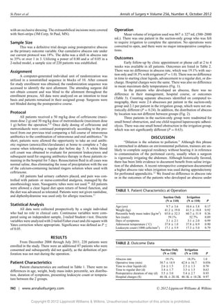 St Peter et al                                                                Annals of Surgery r Volume 256, Number 4, October 2012



with an occlusive dressing. The extraumbilical incisions were covered     Operation
with Steri-strips (3M Corp, St Paul, MN).                                        Mean volume of irrigation used was 867 ± 327 mL (500–2000
                                                                          mL). There was one patient in the suction-only group who was felt
Sample Size                                                               to require irrigation to complete the operation. No operations were
       This was a deﬁnitive trial design using postoperative abscess      converted to open, and there were no major intraoperative complica-
as the primary outcome variable. Our cumulative abscess rate under        tions.
our current protocol was 18%. The delta was a shift in abscess rate
to 35% or over 1 in 3. Utilizing a power of 0.80 and α of 0.05 in a       Outcomes
2-tailed model, a sample size of 220 patients was established.                    Early follow-up by clinic appointment or phone call at 2 to 4
                                                                          weeks was available in all patients. Outcomes are listed in Table 2.
Assignment                                                                There was no difference in abscess rate, which was 19.1% with suc-
       A computer-generated individual unit of randomization was          tion only and 18.3% with irrigation (P = 1.0). There was no difference
utilized in a nonstratiﬁed sequence in blocks of 10. After consent        in time to starting clear liquids, advancement to a regular diet, or dis-
for study enrollment was obtained, the randomization sequence was         charge. Hospital charges were the same. There was also no difference
accessed to identify the next allotment. The attending surgeon did        in mean maximum daily temperatures (Fig. 1).
not obtain consent and was blind to the allotment throughout the                  In the patients who developed an abscess, there was no
enrollment process. All data were analyzed on an intention to treat       difference in their management, hospital course, or outcomes
basis and patients remained in their assigned group. Surgeons were        (Table 3). Counting separate abscesses identiﬁed on computed to-
not blinded during the postoperative course.                              mography, there were 2.6 abscesses per patient in the suction-only
                                                                          group and 2.1 per patient in the irrigation group, which were not sta-
                                                                          tistically different (P = 0.24). In addition, the distribution of abscess
Protocol                                                                  by location was not different between groups (Fig. 2).
       All patients received a 50 mg/kg dose of ceftriaxone (maxi-                Three patients in the suction-only group were readmitted for
mum dose 2 g) and 30 mg/kg dose of metronidazole (maximum dose            small bowel obstruction, and one child required laparoscopic adhesi-
1 g) before the operation.8,9 Once daily dosing of ceftriaxone and        olysis. There was one small bowel obstruction in the irrigation group,
metronidazole were continued postoperatively according to the pro-        which was not signiﬁcantly different (P = 0.63).
tocol from our previous trial comparing a full course of intravenous
antibiotics to the combination of intravenous and oral antibiotics.9 In                              DISCUSSION
short, patients were allowed the opportunity to take an oral antibi-             “Dilution is the solution to pollution.” Although this phrase
otic regimen (amoxicillin/clavulanate) at home to complete a 7-day        is entrenched in debates on environmental pollution, trainees are un-
course when tolerating a regular diet before day 5. A white blood         likely to complete surgical residency without hearing it in reference
cell count was obtained to evaluate for persistent leukocytosis and       to contamination of the peritoneal cavity, usually when a surgeon
subsequent need for ongoing antibiotics therapy in those patients re-     is vigorously irrigating the abdomen. Although historically favored,
maining in the hospital for 5 days. Resuscitation ﬂuid in all cases was   there has been little evidence to document beneﬁt from saline irriga-
normal saline, thus eliminating the issue of precipitation with the use   tion of the abdomen. A recent retrospective comparison documented
of the calcium-containing lactated ringers solution when used with        a higher abscess rate when irrigation was used during appendectomy
ceftriaxone.                                                              for perforated appendicitis.12 We found no difference in abscess rate
       All patients had urinary catheters placed, and pain was con-       or in the outcomes of the patients who developed an abscess under
trolled with patient- or nurse-controlled analgesia, managed by the
anesthesiology team. Nasogastric tubes were not used.10 All patients
were allowed a clear liquid diet upon return of bowel function, and
the diet was advanced as tolerated. Patients were not given ranitidine,   TABLE 1. Patient Characteristics at Operation
and diphenhydramine was used only for allergic reactions.11                                                     Suction Only    Irrigation
                                                                                                                 (N = 110)      (N = 110)      P
Statistical Analysis                                                      Age (yrs)                              9.7 ± 3.6     10.4 ± 3.8     0.17
       All data were collected prospectively by a single individual       Weight (kg)                           41.2 ± 19.8    41.5 ± 18.8    0.92
who had no role in clinical care. Continuous variables were com-          Percentile body mass index (kg/m2 )   65.0 ± 32.3    60.7 ± 31.9    0.36
pared using an independent sample, 2-tailed Student t test. Discrete      Sex (male)                              59.1%          52.7%        0.89
variables were analyzed with 2-tailed Fisher exact and chi-square with    Days of symptoms                       3.1 ± 2.1      3.1 ± 2.0     0.99
Yates correction where appropriate. Signiﬁcance was deﬁned as P ≤         Admission temperature (◦ C)           37.8 ± 1.0     37.8 ± 0.9     0.90
of 0.05.                                                                  Leukocyte count (1000 cells/mm3 )     17.1 ± 5.9     17.3 ± 5.0     0.79


                             RESULTS
       From December 2008 through July 2011, 220 patients were            TABLE 2. Outcome Data
enrolled in the study. There were an additional 87 patients who were
consented and subsequently did not qualify, as the deﬁnition of per-                                          Suction Only     Irrigation
foration was not met during the operation.                                                                     (N = 110)       (N = 110)      P
                                                                          Abscess rate                           19.1%         18.3%         1.0
Patient Characteristics                                                   Operative time (min)               38.7 ± 14.9   42.8 ± 16.7       0.056
       Patient characteristics are outlined in Table 1. There were no     Time to clear liquids (d)           2.6 ± 1.5     2.5 ± 1.3        0.70
differences in age, weight, body mass index percentile, sex distribu-     Time to regular diet (d)            3.4 ± 1.7     3.5 ± 1.5        0.63
                                                                          Postoperative duration of stay (d) 5.5 ± 3.0      5.4 ± 2.7        0.93
tion, duration of symptoms, presenting leukocyte count or tempera-
                                                                          Hospital charges ($)               48.1K ± 20.1K 48.1K ± 18.2K     0.97
ture between the 2 groups.

582 | www.annalsofsurgery.com                                                                             C   2012 Lippincott Williams & Wilkins


                 Copyright © 2012 Lippincott Williams & Wilkins. Unauthorized reproduction of this article is prohibited.
 