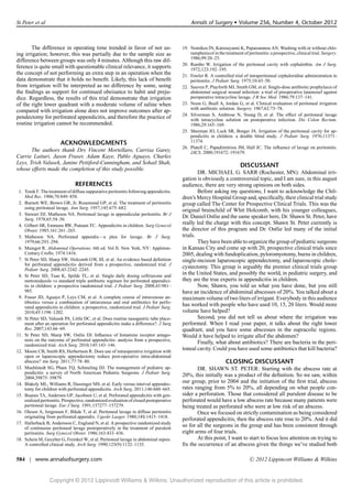 St Peter et al                                                                              Annals of Surgery r Volume 256, Number 4, October 2012



       The difference in operating time trended in favor of not us-                     19. Nomikos IN, Katsouyanni K, Papaioannou AN. Washing with or without chlo-
ing irrigation; however, this was partially due to the sample size as                       ramphenicol in the treatment of peritonitis: a prospective, clinical trial. Surgery.
                                                                                            1986;99:20–25.
difference between groups was only 4 minutes. Although this raw dif-
                                                                                        20. Rambo W. Irrigation of the peritoneal cavity with cephalothin. Am J Surg.
ference is quite small with questionable clinical relevance, it supports                    1972;123:192–195.
the concept of not performing an extra step in an operation when the                    21. Fowler R. A controlled trial of intraperitoneal cephaloridine administration in
data demonstrate that it holds no beneﬁt. Likely, this lack of beneﬁt                       peritonitis. J Pediatr Surg. 1975;10:43–50.
from irrigation will be interpreted as no difference by some, using                     22. Sauven P, Playforth MJ, Smith GM, et al. Single-dose antibiotic prophylaxis of
the ﬁndings as support for continued obeisance to habit and preju-                          abdominal surgical wound infection: a trial of preoperative latamoxef against
dice. Regardless, the results of this trial demonstrate that irrigation                     peroperative tetracycline lavage. J R Soc Med. 1986;79:137–141.
of the right lower quadrant with a moderate volume of saline when                       23. Noon G, Beall A, Jordan G, et al. Clinical evaluation of peritoneal irrigation
                                                                                            with antibiotic solution. Surgery. 1967;62:73–78.
compared with irrigation alone does not improve outcomes after ap-
                                                                                        24. Silverman S, Ambrose N, Young D, et al. The effect of peritoneal lavage
pendectomy for perforated appendicitis, and therefore the practice of                       with tetracycline solution on postoperative infection. Dis Colon Rectum.
routine irrigation cannot be recommended.                                                   1986;29:165–169.
                                                                                        25. Shurman JO, Luck SR, Borger JA. Irrigation of the peritoneal cavity for ap-
                                                                                            pendicitis in children: a double blind study. J Pediatr Surg. 1976;11371–
                        ACKNOWLEDGMENTS                                                     11374.
                                                                                        26. Platell C, Papadimitriou JM, Hall JC. The inﬂuence of lavage on peritonitis.
       The authors thank Drs Vincent Mortellaro, Carrisa Garey,                             JACS. 2000;191672–191679.
Carrie Laituri, Jason Fraser, Adam Kaye, Pablo Aguayo, Charles
Leys, Trish Valusek, Janine Pettiford-Cunningham, and Sohail Shah,                                                      DISCUSSANT
whose efforts made the completion of this study possible.
                                                                                                DR. MICHAEL G. SARR (Rochester, MN): Abdominal irri-
                                                                                        gation is obviously a controversial topic, and I am sure, in this august
                                REFERENCES                                              audience, there are very strong opinions on both sides.
 1. Torek F. The treatment of diffuse suppurative peritonitis following appendicitis.           Before asking my questions, I want to acknowledge the Chil-
    Med Rec. 1906;70:849–858.                                                           dren’s Mercy Hospital Group and, speciﬁcally, their clinical trial study
 2. Burnett WE, Brown GR, Jr, Rosemond GP, et al. The treatment of peritonitis          group called The Center for Prospective Clinical Trials. This was the
    using peritoneal lavage. Ann Surg. 1957;145:675–682.
                                                                                        original brainchild of Whit Holcomb, with his younger colleagues,
 3. Stewart DJ, Matheson NA. Peritoneal lavage in appendicular peritonitis. Br J
    Surg. 1978;65:54–56.
                                                                                        Dr. Daniel Ostlie and the same speaker here, Dr. Shawn St. Peter, have
 4. Gilbert SR, Emmens RW, Putnam TC. Appendicitis in children. Surg Gynecol
                                                                                        really led the charge with this concept. Shawn St. Peter currently is
    Obstet. 1985;161:261–265.                                                           the director of this program and Dr. Ostlie led many of the initial
 5. Matheson NA. Perforated appendix—a plea for lavage. Br J Surg.                      trials.
    1979;66:293–294.                                                                            They have been able to organize the group of pediatric surgeons
 6. Maingot R. Abdominal Operations. 6th ed. Vol II. New York, NY: Appleton-            in Kansas City and come up with 20, prospective clinical trials since
    Century Crofts; 1974:1416.                                                          2005, dealing with fundoplication, pyloromyotomy, burns in children,
 7. St Peter SD, Sharp SW, Holcomb GW, III, et al. An evidence based deﬁnition          single-incision laparoscopic appendectomy, and laparoscopic chole-
    for perforated appendicitis derived from a prospective, randomized trial. J
    Pediatr Surg. 2008;43:2242–2245.
                                                                                        cystectomy. This group is arguably the premier clinical trials group
 8. St Peter SD, Tsao K, Spilde TL, et al. Single daily dosing ceftriaxone and
                                                                                        in the United States, and possibly the world, in pediatric surgery, and
    metronidazole vs standard triple antibiotic regimen for perforated appendici-       they are the true experts in appendicitis in children.
    tis in children: a prospective randomized trial. J Pediatr Surg. 2008;43:981–               Now, Shawn, you told us what you have done, but you still
    985.                                                                                have an incidence of abdominal abscesses of 20%. You talked about a
 9. Fraser JD, Aguayo P, Leys CM, et al. A complete course of intravenous an-           maximum volume of two liters of irrigant. Everybody in this audience
    tibiotics versus a combination of intravenous and oral antibiotics for perfo-
    rated appendicitis in children: a prospective, randomized trial. J Pediatr Surg.
                                                                                        has worked with people who have used 10, 15, 20 liters. Would more
    2010;45:1198–1202.                                                                  volume have helped?
10. St Peter SD, Valusek PA, Little DC, et al. Does routine nasogastric tube place-             Second, you did not tell us about where the irrigation was
    ment after an operation for perforated appendicitis make a difference?. J Surg      performed. When I read your paper, it talks about the right lower
    Res. 2007;143:66–69.                                                                quadrant, and you have some abscesses in the supracolic regions.
11. St Peter SD, Sharp SW, Ostlie DJ. Inﬂuence of histamine receptor antago-            Would it have helped to irrigate allof the abdomen?
    nists on the outcome of perforated appendicitis: analysis from a prospective,
    randomized trial. Arch Surg. 2010;145:143–146.
                                                                                                Finally, what about antibiotics? There are bacteria in the peri-
12. Moore CB, Smith RS, Herbertson R. Does use of intraoperative irrigation with
                                                                                        toneal cavity. Could you have used some antibiotics that kill bacteria?
    open or laparoscopic appendectomy reduce post-operative intra-abdominal
    abscess? Am Surg. 2011;77:78–80.                                                                            CLOSING DISCUSSANT
13. Muehlstedt SG, Pham TQ, Schmeling DJ. The management of pediatric ap-                      DR. SHAWN ST. PETER: Starting with the abscess rate at
    pendicitis: a survey of North American Pediatric Surgeons. J Pediatr Surg.
    2004;39875–39879.
                                                                                        20%, this initially was a product of the deﬁnition. So we saw, within
14. Blakely ML, Williams R, Dassinger MS, et al. Early versus interval appendec-
                                                                                        our group, prior to 2004 and the initiation of the ﬁrst trial, abscess
    tomy for children with perforated appendicitis. Arch Surg. 2011;146:660–665.        rates ranging from 5% to 20%, all depending on what people con-
15. Buanes TA, Andersen GP, Jacobsen U, et al. Perforated appendicitis with gen-        sider a perforation. Those that considered all purulent disease to be
    eralized peritonitis. Prospective, randomized evaluation of closed postoperative    perforated would have a low abscess rate because many patients were
    peritoneal lavage. Eur J Surg. 1991;157277–157279.                                  being treated as perforated who were at low risk of an abscess.
16. Olesen A, Jorgensen F, Bikde T, et al. Peritoneal lavage in diffuse peritonitis            Once we focused on strictly contamination as being considered
    originating from perforated appendix. Ugeskr Laeger. 1980;14S:1415–1418.
                                                                                        perforated appendicitis, then the abscess rate rose to 20%. And it did
17. Hallerback B, Andersson C, Englund N, et al. A prospective randomized study
    of continuous peritoneal lavage postoperatively in the treatment of purulent
                                                                                        so for all the surgeons in the group and has been consistent through
    peritonitis. Surg Gynecol Obstet. 1986;163:433–436.                                 eight arms of four trials.
18. Schein M, Gecelter G, Freinkel W, et al. Peritoneal lavage in abdominal sepsis.            At this point, I want to start to focus less attention on trying to
    A controlled clinical study. Arch Surg. 1990;125(9):1132–1135.                      ﬁx the occurrence of an abscess given the things we’ve studied both

584 | www.annalsofsurgery.com                                                                                                 C   2012 Lippincott Williams & Wilkins


                  Copyright © 2012 Lippincott Williams & Wilkins. Unauthorized reproduction of this article is prohibited.
 