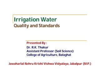 Irrigation Water
Quality and Standards
Presented By :
Dr. R.K. Thakur
Assistant Professor (Soil Science)
College of Agriculture, Balaghat
Jawaharlal Nehru Krishi Vishwa Vidyalaya, Jabalpur (M.P.)
 
