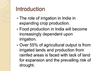 Introduction
 The role of irrigation in India in
expanding crop production.
 Food production in India will become
increasingly dependent upon
irrigation.
 Over 55% of agricultural output is from
irrigated lands and production from
rainfed areas is faced with lack of land
for expansion and the prevailing risk of
drought.
 