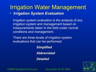 CNMP Development Course November 16-18, 2004
Irrigation Water Management
• Irrigation System Evaluation
Irrigation system evaluation is the analysis of any
irrigation system and management based on
measurements taken in the field under normal
conditions and management.
There are three levels of irrigation system
evaluations that can be performed:
Simplified
Abbreviated
Detailed
 