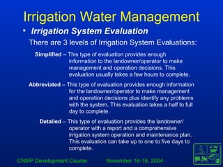 CNMP Development Course November 16-18, 2004
Irrigation Water Management
• Irrigation System Evaluation
There are 3 levels of Irrigation System Evaluations:
Simplified – This type of evaluation provides enough
information to the landowner/operator to make
management and operation decisions. This
evaluation usually takes a few hours to complete.
Abbreviated – This type of evaluation provides enough information
for the landowner/operator to make management
and operation decisions plus identify any problems
with the system. This evaluation takes a half to full
day to complete.
Detailed – This type of evaluation provides the landowner/
operator with a report and a comprehensive
irrigation system operation and maintenance plan.
This evaluation can take up to one to five days to
complete.
 