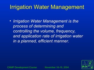 CNMP Development Course November 16-18, 2004
Irrigation Water Management
• Irrigation Water Management is the
process of determining and
controlling the volume, frequency,
and application rate of irrigation water
in a planned, efficient manner.
 