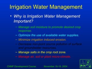CNMP Development Course November 16-18, 2004
Irrigation Water Management
• Why is Irrigation Water Management
Important?
– Manage soil moisture to promote desired crop
response.
– Optimize the use of available water supplies.
– Minimize irrigation induced erosion.
– Decrease non-point source pollution of surface
and groundwater resources.
– Manage salts in the crop root zone.
– Manage air, soil or plant micro-climate.
 