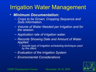 CNMP Development Course November 16-18, 2004
Irrigation Water Management
• Minimum Documentation:
– Crops to be Grown, Cropping Sequence and
Soils Information.
– Volume of Water Needed per Irrigation and for
the season.
– Application rate of irrigation water.
– Records Showing Date and Amount of Water
Applied.
• Include type of irrigation scheduling technique used
by the client.
– Evaluation of the Irrigation System
– Environmental Considerations
 