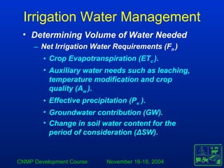 CNMP Development Course November 16-18, 2004
Irrigation Water Management
• Determining Volume of Water Needed
– Net Irrigation Water Requirements (Fn )
• Crop Evapotranspiration (ETc ).
• Auxiliary water needs such as leaching,
temperature modification and crop
quality (Aw ).
• Effective precipitation (Pe ).
• Groundwater contribution (GW).
• Change in soil water content for the
period of consideration (ΔSW).
 