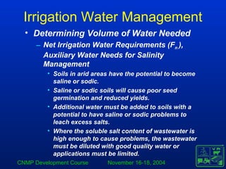 CNMP Development Course November 16-18, 2004
Irrigation Water Management
• Determining Volume of Water Needed
– Net Irrigation Water Requirements (Fn ),
Auxiliary Water Needs for Salinity
Management
• Soils in arid areas have the potential to become
saline or sodic.
• Saline or sodic soils will cause poor seed
germination and reduced yields.
• Additional water must be added to soils with a
potential to have saline or sodic problems to
leach excess salts.
• Where the soluble salt content of wastewater is
high enough to cause problems, the wastewater
must be diluted with good quality water or
applications must be limited.
 