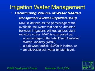 CNMP Development Course November 16-18, 2004
Irrigation Water Management
MAD is defined as the percentage of the
available soil water that can be depleted
between irrigations without serious plant
moisture stress. MAD is expressed as:
– a percentage of the total Plant Available
Water Capacity (AWC),
– a soil-water deficit (SWD) in inches, or
– an allowable soil-water tension level.
• Determining Volume of Water Needed
– Management Allowed Depletion (MAD)
 
