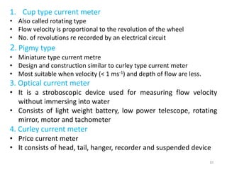 1. Cup type current meter
• Also called rotating type
• Flow velocity is proportional to the revolution of the wheel
• No. of revolutions re recorded by an electrical circuit
2. Pigmy type
• Miniature type current metre
• Design and construction similar to curley type current meter
• Most suitable when velocity (< 1 ms-1) and depth of flow are less.
3. Optical current meter
• It is a stroboscopic device used for measuring flow velocity
without immersing into water
• Consists of light weight battery, low power telescope, rotating
mirror, motor and tachometer
4. Curley current meter
• Price current meter
• It consists of head, tail, hanger, recorder and suspended device
10
 