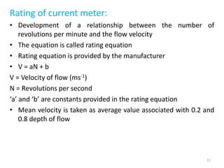 Rating of current meter:
• Development of a relationship between the number of
revolutions per minute and the flow velocity
• The equation is called rating equation
• Rating equation is provided by the manufacturer
• V = aN + b
V = Velocity of flow (ms-1)
N = Revolutions per second
‘a’ and ‘b’ are constants provided in the rating equation
• Mean velocity is taken as average value associated with 0.2 and
0.8 depth of flow
11
 