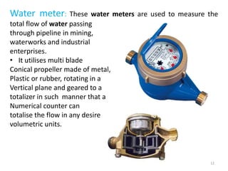 Water meter: These water meters are used to measure the
total flow of water passing
through pipeline in mining,
waterworks and industrial
enterprises.
• It utilises multi blade
Conical propeller made of metal,
Plastic or rubber, rotating in a
Vertical plane and geared to a
totalizer in such manner that a
Numerical counter can
totalise the flow in any desired
volumetric units.
12
 