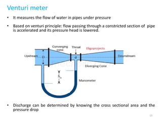 Venturi meter
• It measures the flow of water in pipes under pressure
• Based on venturi principle: flow passing through a constricted section of pipe
is accelerated and its pressure head is lowered.
• Discharge can be determined by knowing the cross sectional area and the
pressure drop
13
 