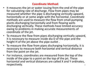 Coordinate Method:
• It measures the jet or water issuing from the end of the pipe
for calculating rate of discharge. Flow from pipes may be
measured whether the pipe is discharging vertically upward,
horizontally or at some angle with the horizontal. Coordinate
methods are used to measure the flow from small pumping
plants discharging horizontally and from flowing wells
discharging vertically. These methods have limited accuracy
owing to problems in making accurate measurements of
coordinate of the jet.
• To measure the flow from pipes discharging vertically upward,
it is necessary to measure inside dia D of the pipe and the
height H of the jet above the pipe outlet .
• To measure the flow from pipes discharging horizontally, it is
necessary to measure both horizontal and vertical distance
from the point on the jet.
• For instance, coordinates are measured from the top of the
inside of the pipe to a point on the top of the jet. These
horizontal and vertical distances are called X and Y ordinates,
respectively. 18
 