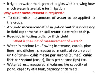 • Irrigation water management begins with knowing how
much water is available for irrigation
Why water measurement is required?
• To determine the amount of water to be applied to
the crops.
• Accurate measurement of irrigation water is necessary
in field experiments on soil-water-plant relationship.
• Required in testing wells for their yield
What is the unit of measurement of water?
• Water in motion; i.e., flowing in streams, canals, pipe-
lines, and ditches, is measured in units of volume per
unit of time— cubic metre per second (cumec), cubic
feet per second (cusec), litres per second (lps) etc.
• Water at rest: measured in volume; like capacity of
pond, capacity of a tank, capacity of dam etc. 2
 