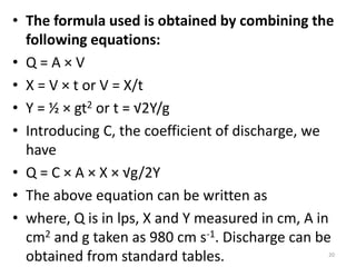 • The formula used is obtained by combining the
following equations:
• Q = A × V
• X = V × t or V = X/t
• Y = ½ × gt2 or t = √2Y/g
• Introducing C, the coefficient of discharge, we
have
• Q = C × A × X × √g/2Y
• The above equation can be written as
• where, Q is in lps, X and Y measured in cm, A in
cm2 and g taken as 980 cm s-1. Discharge can be
obtained from standard tables. 20
 