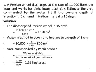 1. A Persian wheel discharges at the rate of 11,000 litres per
hour and works for eight hours each day. Estimate the area
commanded by the water lift if the average depth of
irrigation is 8 cm and irrigation interval is 15 days.
Solution:
• The discharge of Persian wheel in 15 days
• =
11,000 × 8 × 15
1000
= 1320 m3
• Water required to cover one hectare to a depth of 8 cm
• = 10,000 ×
8
100
= 800 m3
• Area commanded by Persian wheel
• =
Water available
Water required per unit area
• =
1320
800
= 1.65 hectares.
3
 