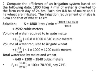 2. Compute the efficiency of an irrigation system based on
the following data: 1800 litres / min of water is diverted to
the farm each day of 24 hrs. Each day 0.8 ha of maize and 1
ha wheat are irrigated. The irrigation requirement of maize is
8 cm and that of wheat 12 cm.
Solution: S = 1800 litres / min =
(1800 × 60 ×24)
1000
= 2592 cubic meters
Volume of water required to irrigate maize
= (
8
100
) × 0.8 × 1000 = 640 cubic meters
Volume of water required to irrigate wheat
= (
12
100
) × 1 × 1000 = 1200 cubic meters
Total water use by maize and wheat
= 640 + 1200 = 1840 cubic meters
• Ei = (
1840
2592
) × 100 = 70.99%, say 71%.
4
 