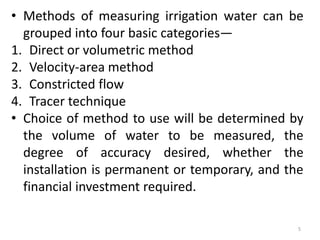 • Methods of measuring irrigation water can be
grouped into four basic categories—
1. Direct or volumetric method
2. Velocity-area method
3. Constricted flow
4. Tracer technique
• Choice of method to use will be determined by
the volume of water to be measured, the
degree of accuracy desired, whether the
installation is permanent or temporary, and the
financial investment required.
5
 