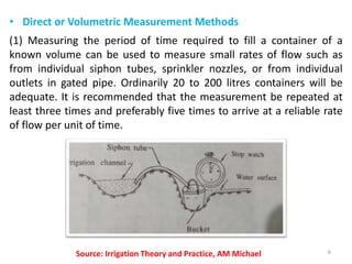 • Direct or Volumetric Measurement Methods
(1) Measuring the period of time required to fill a container of a
known volume can be used to measure small rates of flow such as
from individual siphon tubes, sprinkler nozzles, or from individual
outlets in gated pipe. Ordinarily 20 to 200 litres containers will be
adequate. It is recommended that the measurement be repeated at
least three times and preferably five times to arrive at a reliable rate
of flow per unit of time.
6Source: Irrigation Theory and Practice, AM Michael
 