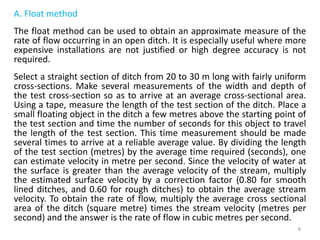 A. Float method
The float method can be used to obtain an approximate measure of the
rate of flow occurring in an open ditch. It is especially useful where more
expensive installations are not justified or high degree accuracy is not
required.
Select a straight section of ditch from 20 to 30 m long with fairly uniform
cross-sections. Make several measurements of the width and depth of
the test cross-section so as to arrive at an average cross-sectional area.
Using a tape, measure the length of the test section of the ditch. Place a
small floating object in the ditch a few metres above the starting point of
the test section and time the number of seconds for this object to travel
the length of the test section. This time measurement should be made
several times to arrive at a reliable average value. By dividing the length
of the test section (metres) by the average time required (seconds), one
can estimate velocity in metre per second. Since the velocity of water at
the surface is greater than the average velocity of the stream, multiply
the estimated surface velocity by a correction factor (0.80 for smooth
lined ditches, and 0.60 for rough ditches) to obtain the average stream
velocity. To obtain the rate of flow, multiply the average cross sectional
area of the ditch (square metre) times the stream velocity (metres per
second) and the answer is the rate of flow in cubic metres per second.
8
 