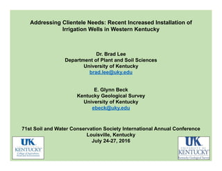 Addressing Clientele Needs: Recent Increased Installation of
Irrigation Wells in Western Kentucky
Dr. Brad Lee
Department of Plant and Soil Sciences
University of Kentucky
brad.lee@uky.edu
E. Glynn Beck
Kentucky Geological Survey
University of Kentucky
ebeck@uky.edu
71st Soil and Water Conservation Society International Annual Conference
Louisville, Kentucky
July 24-27, 2016
 