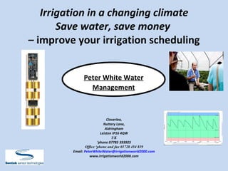 Irrigation in a changing climate Save water, save money  –  improve your irrigation scheduling Peter White Water   Management Cloverlea, Nuttery Lane, Aldringham Leiston IP16 4QW UK ‘ phone 07785 393925 Office ‘phone and fax 01728 454 839 Email:  [email_address] www.irrigationworld2000.com 