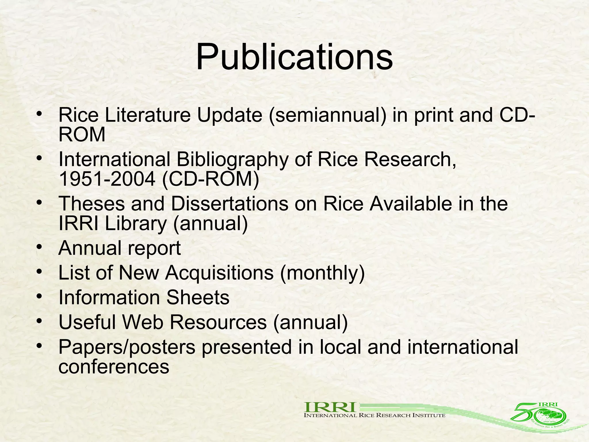 Publications Rice Literature Update (semiannual) in print and CD-ROM International Bibliography of Rice Research, 1951-2004 (CD-ROM) Theses and Dissertations on Rice Available in the IRRI Library (annual) Annual report List of New Acquisitions (monthly) Information Sheets Useful Web Resources (annual) Papers/posters presented in local and international conferences 