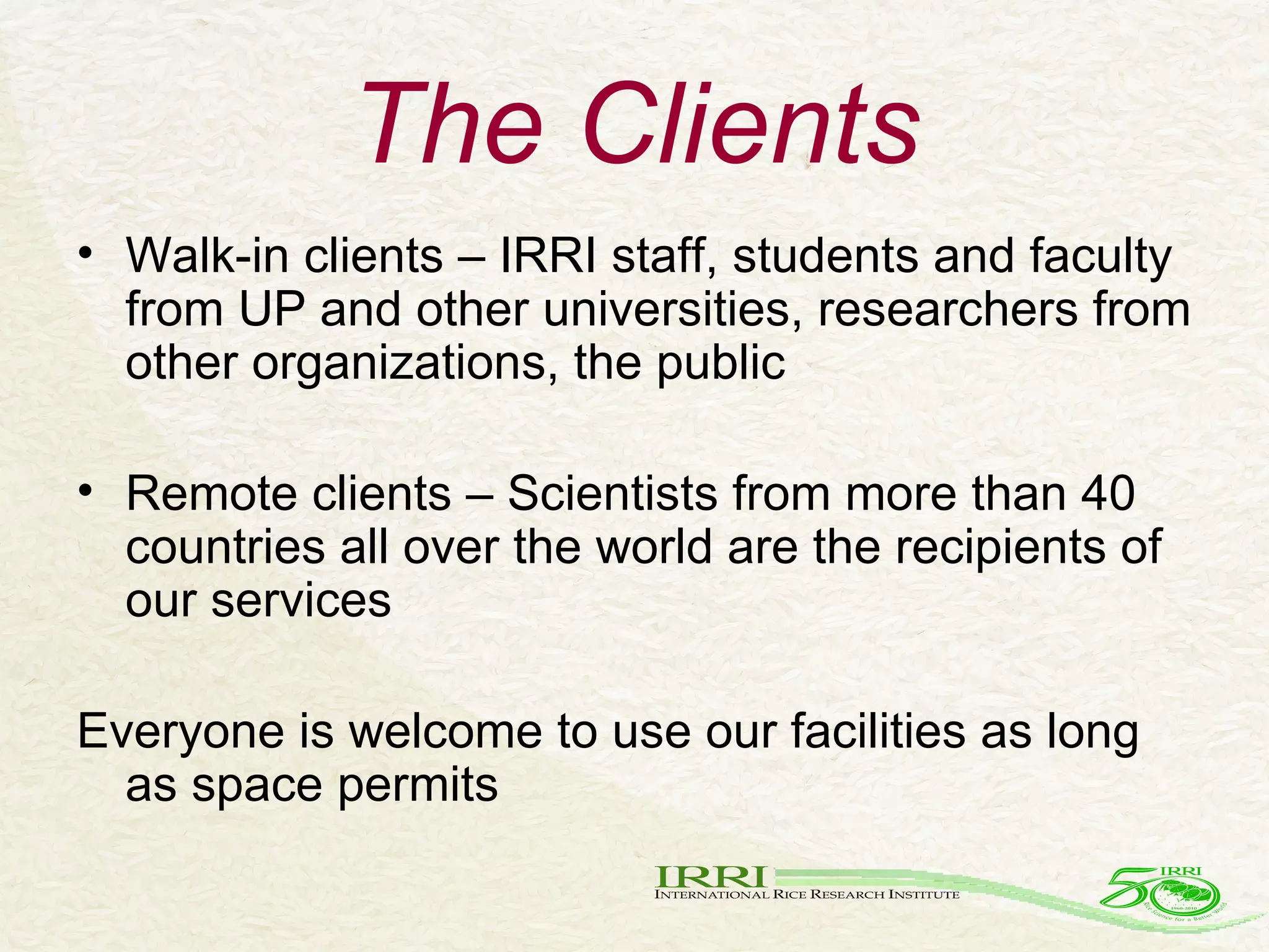 The Clients Walk-in clients – IRRI staff, students and faculty from UP and other universities, researchers from other organizations, the public Remote clients – Scientists from more than 40 countries all over the world are the recipients of our services Everyone is welcome to use our facilities as long as space permits 