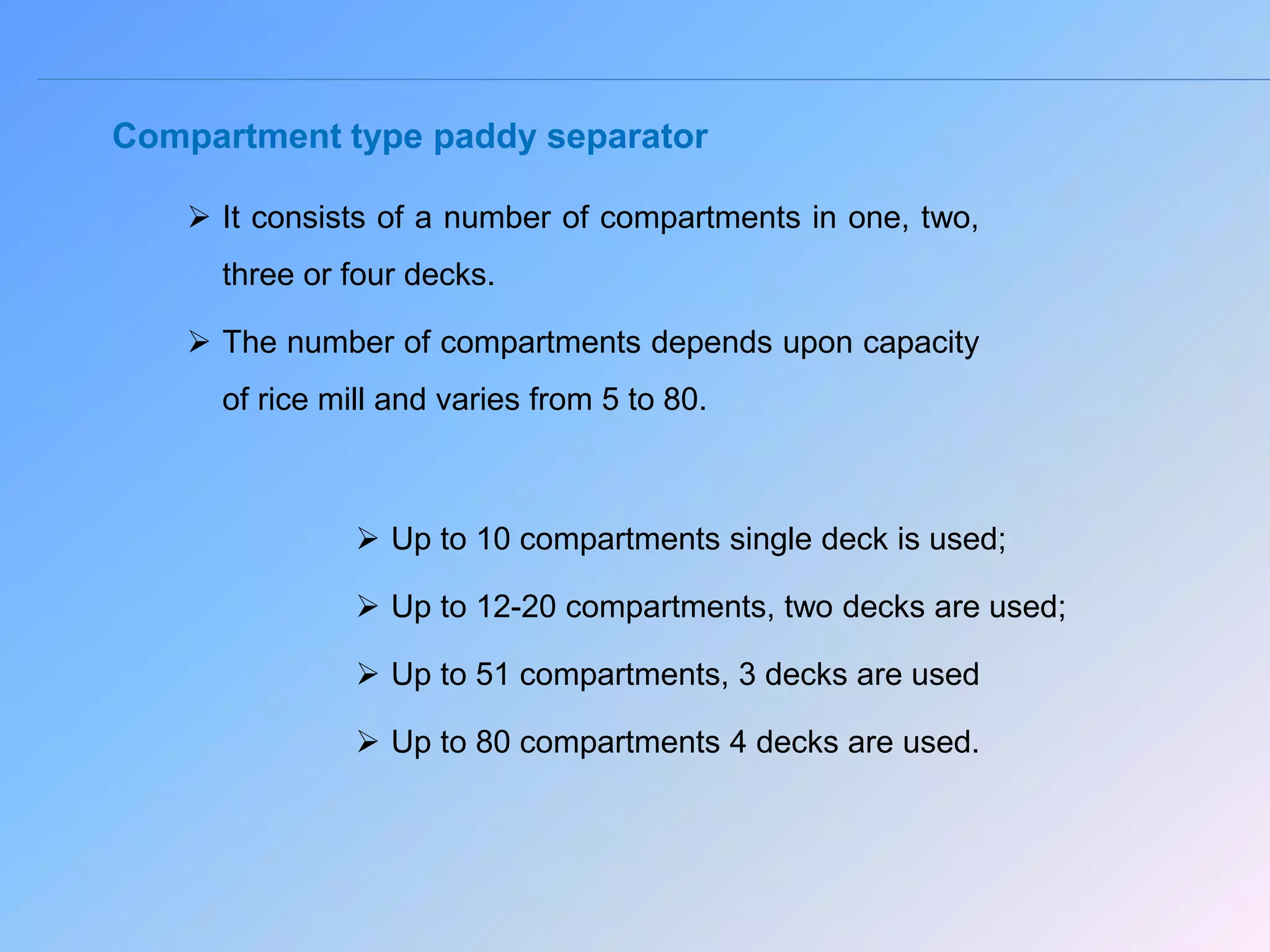 Compartment type paddy separator
 It consists of a number of compartments in one, two,
three or four decks.
 The number of compartments depends upon capacity
of rice mill and varies from 5 to 80.
 Up to 10 compartments single deck is used;
 Up to 12-20 compartments, two decks are used;
 Up to 51 compartments, 3 decks are used
 Up to 80 compartments 4 decks are used.
 