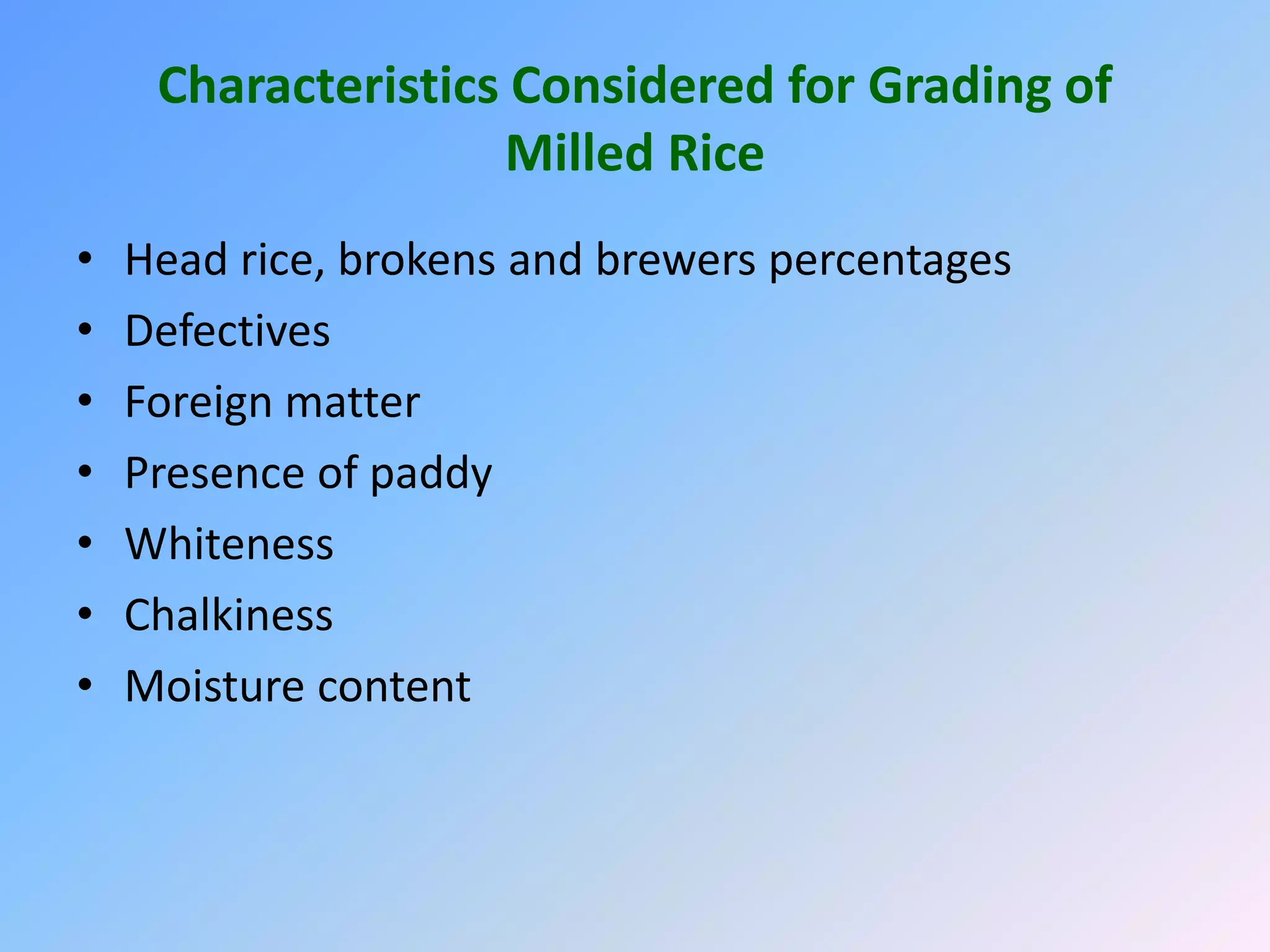 Characteristics Considered for Grading of
Milled Rice
• Head rice, brokens and brewers percentages
• Defectives
• Foreign matter
• Presence of paddy
• Whiteness
• Chalkiness
• Moisture content
 