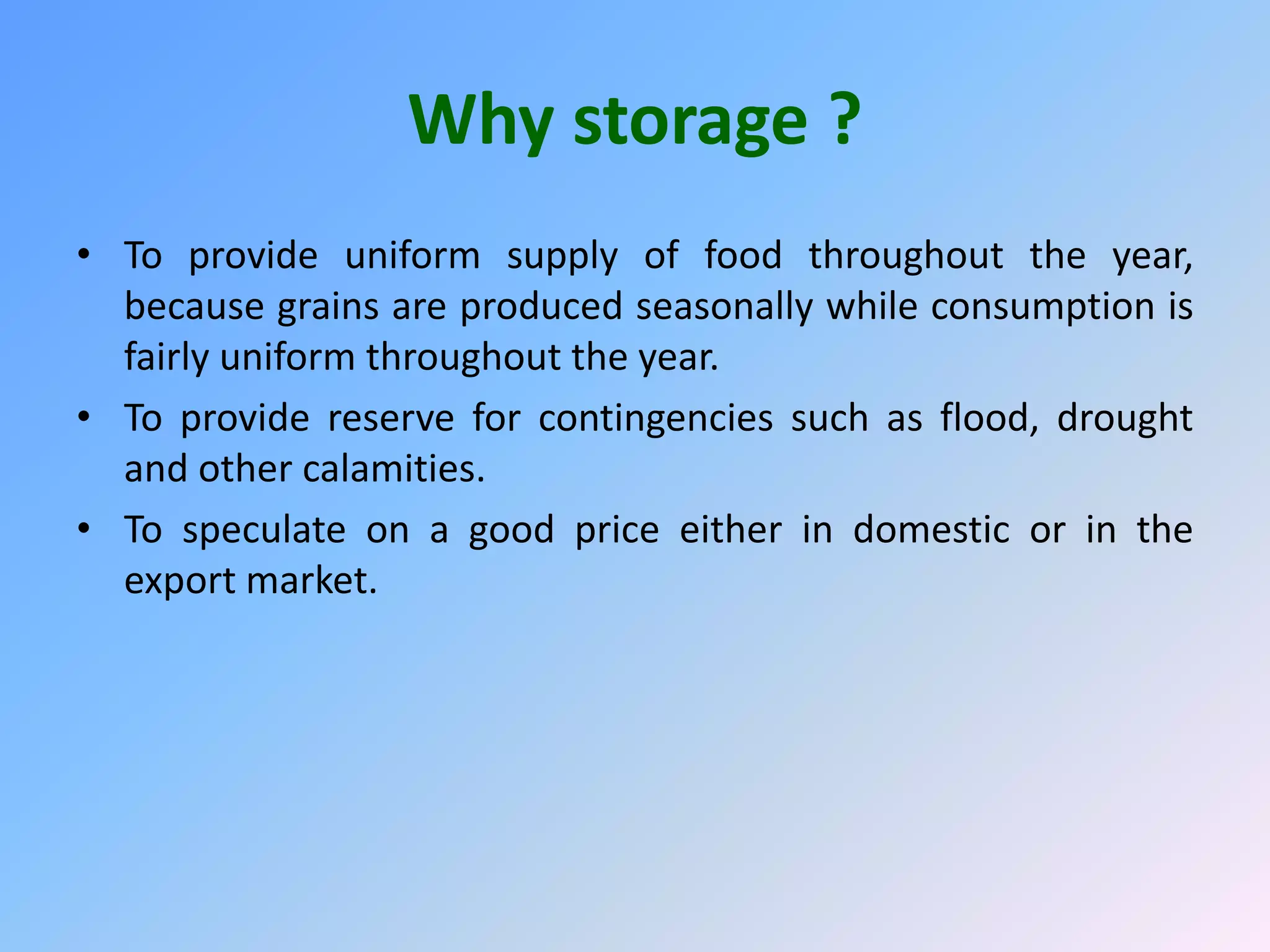 Why storage ?
• To provide uniform supply of food throughout the year,
because grains are produced seasonally while consumption is
fairly uniform throughout the year.
• To provide reserve for contingencies such as flood, drought
and other calamities.
• To speculate on a good price either in domestic or in the
export market.
 