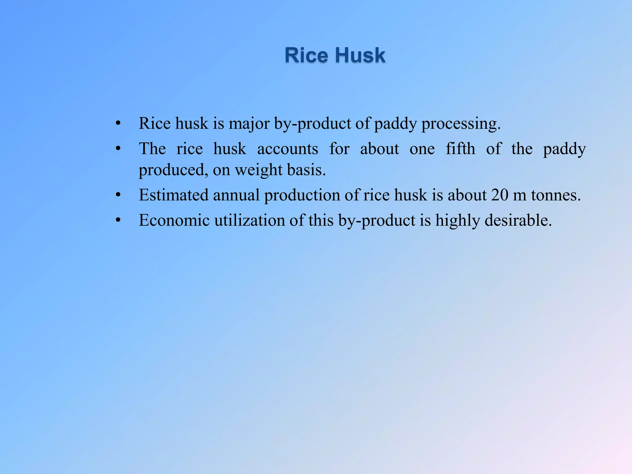 • Rice husk is major by-product of paddy processing.
• The rice husk accounts for about one fifth of the paddy
produced, on weight basis.
• Estimated annual production of rice husk is about 20 m tonnes.
• Economic utilization of this by-product is highly desirable.
Rice Husk
 