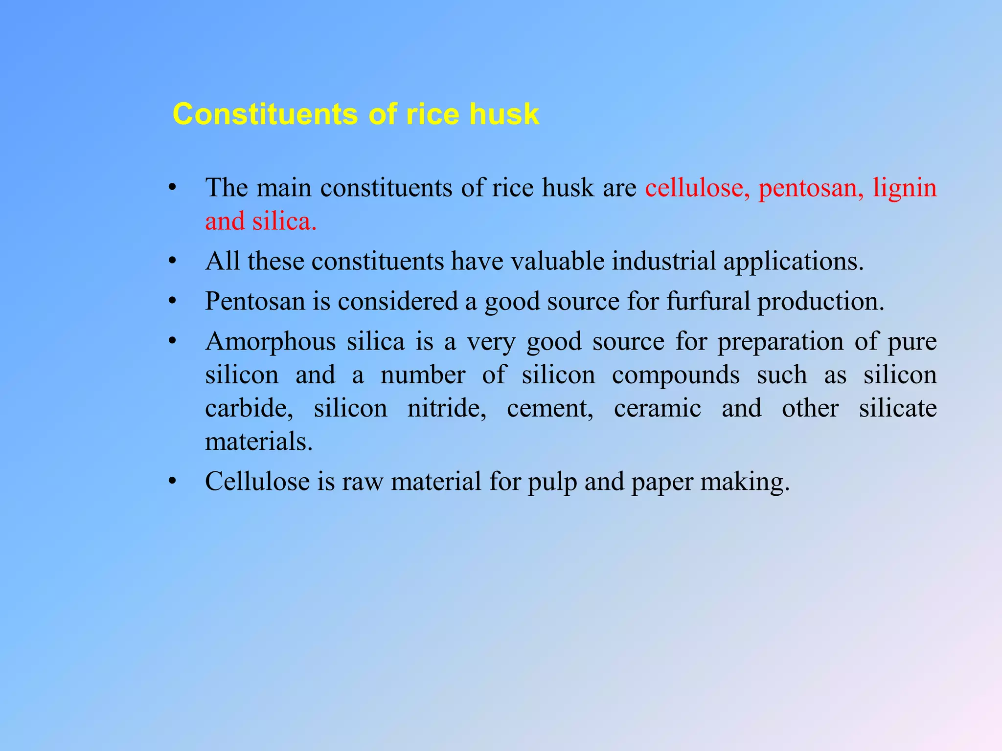 Constituents of rice husk
• The main constituents of rice husk are cellulose, pentosan, lignin
and silica.
• All these constituents have valuable industrial applications.
• Pentosan is considered a good source for furfural production.
• Amorphous silica is a very good source for preparation of pure
silicon and a number of silicon compounds such as silicon
carbide, silicon nitride, cement, ceramic and other silicate
materials.
• Cellulose is raw material for pulp and paper making.
 