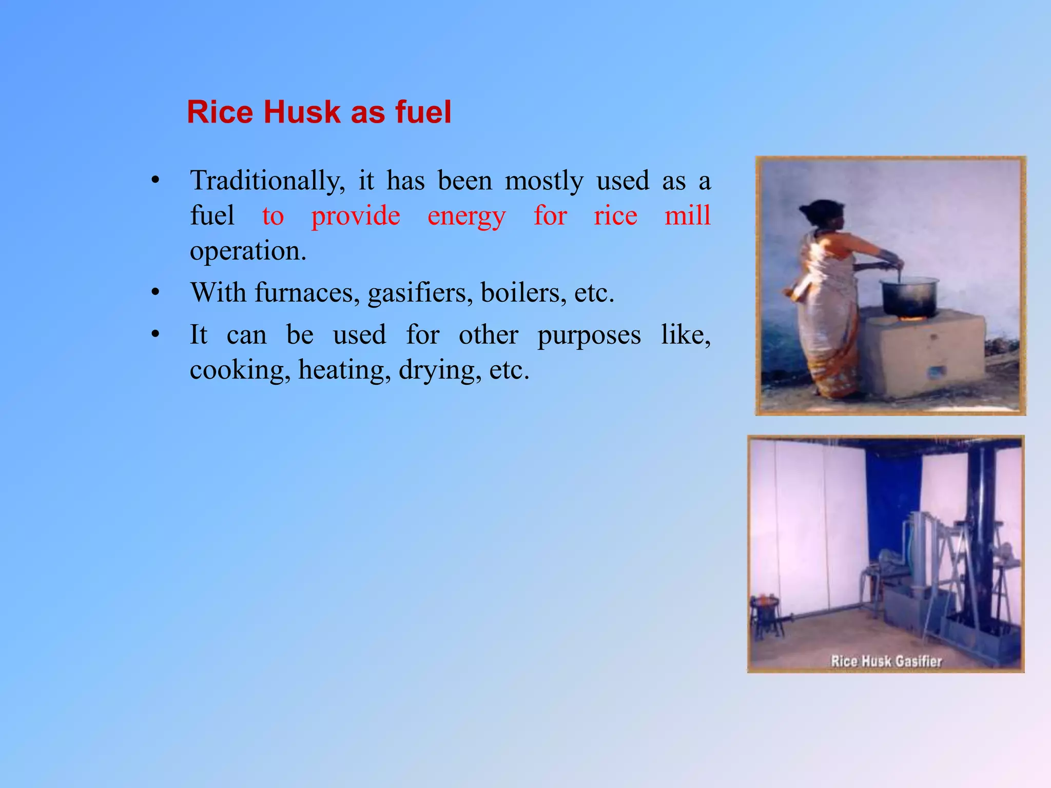 Rice Husk as fuel
• Traditionally, it has been mostly used as a
fuel to provide energy for rice mill
operation.
• With furnaces, gasifiers, boilers, etc.
• It can be used for other purposes like,
cooking, heating, drying, etc.
 
