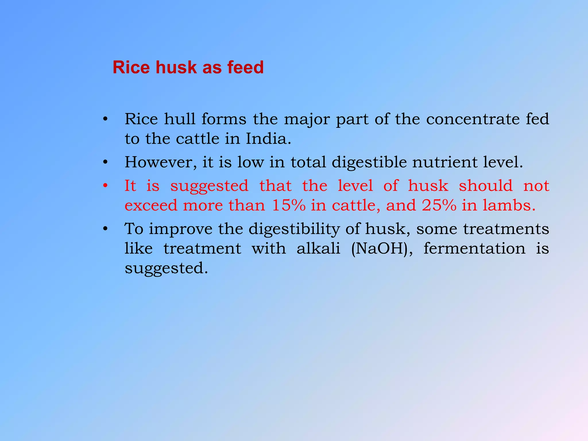Rice husk as feed
• Rice hull forms the major part of the concentrate fed
to the cattle in India.
• However, it is low in total digestible nutrient level.
• It is suggested that the level of husk should not
exceed more than 15% in cattle, and 25% in lambs.
• To improve the digestibility of husk, some treatments
like treatment with alkali (NaOH), fermentation is
suggested.
 