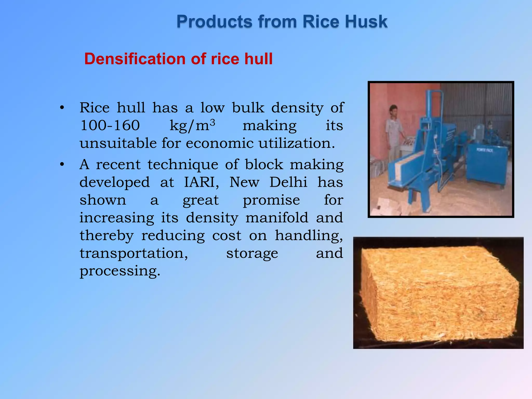 Densification of rice hull
• Rice hull has a low bulk density of
100-160 kg/m3 making its
unsuitable for economic utilization.
• A recent technique of block making
developed at IARI, New Delhi has
shown a great promise for
increasing its density manifold and
thereby reducing cost on handling,
transportation, storage and
processing.
Products from Rice Husk
 