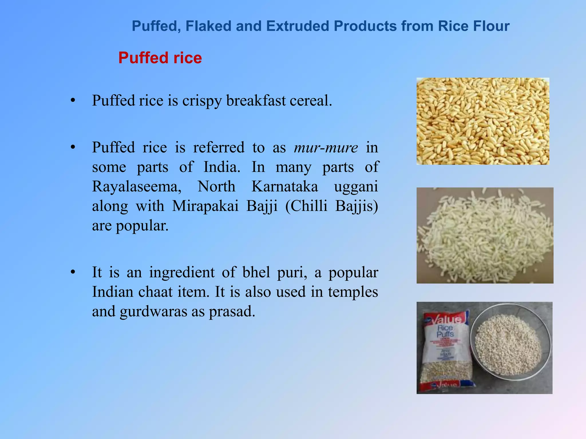 Puffed rice
• Puffed rice is crispy breakfast cereal.
• Puffed rice is referred to as mur-mure in
some parts of India. In many parts of
Rayalaseema, North Karnataka uggani
along with Mirapakai Bajji (Chilli Bajjis)
are popular.
• It is an ingredient of bhel puri, a popular
Indian chaat item. It is also used in temples
and gurdwaras as prasad.
Puffed, Flaked and Extruded Products from Rice Flour
 