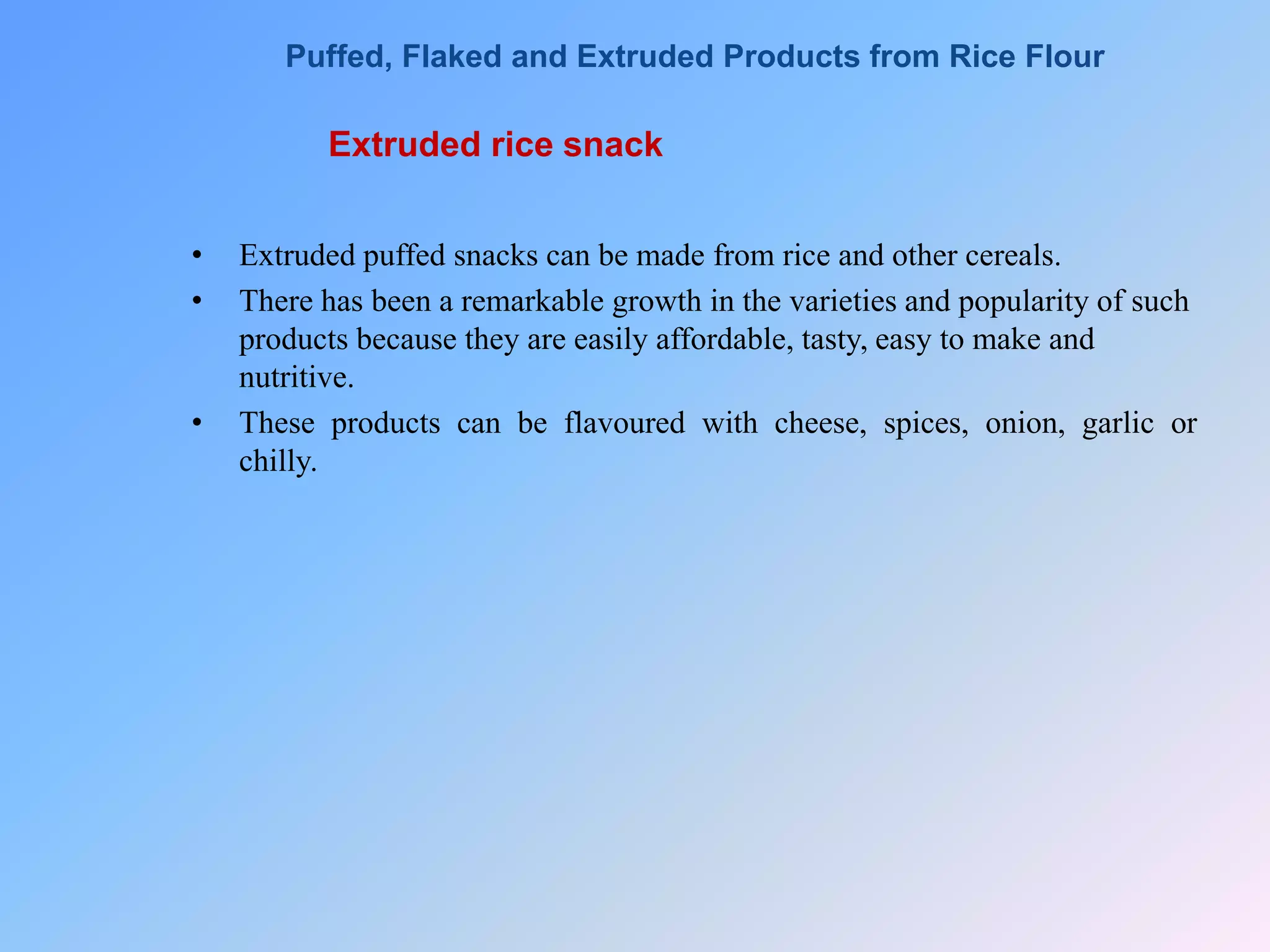 Extruded rice snack
• Extruded puffed snacks can be made from rice and other cereals.
• There has been a remarkable growth in the varieties and popularity of such
products because they are easily affordable, tasty, easy to make and
nutritive.
• These products can be flavoured with cheese, spices, onion, garlic or
chilly.
Puffed, Flaked and Extruded Products from Rice Flour
 