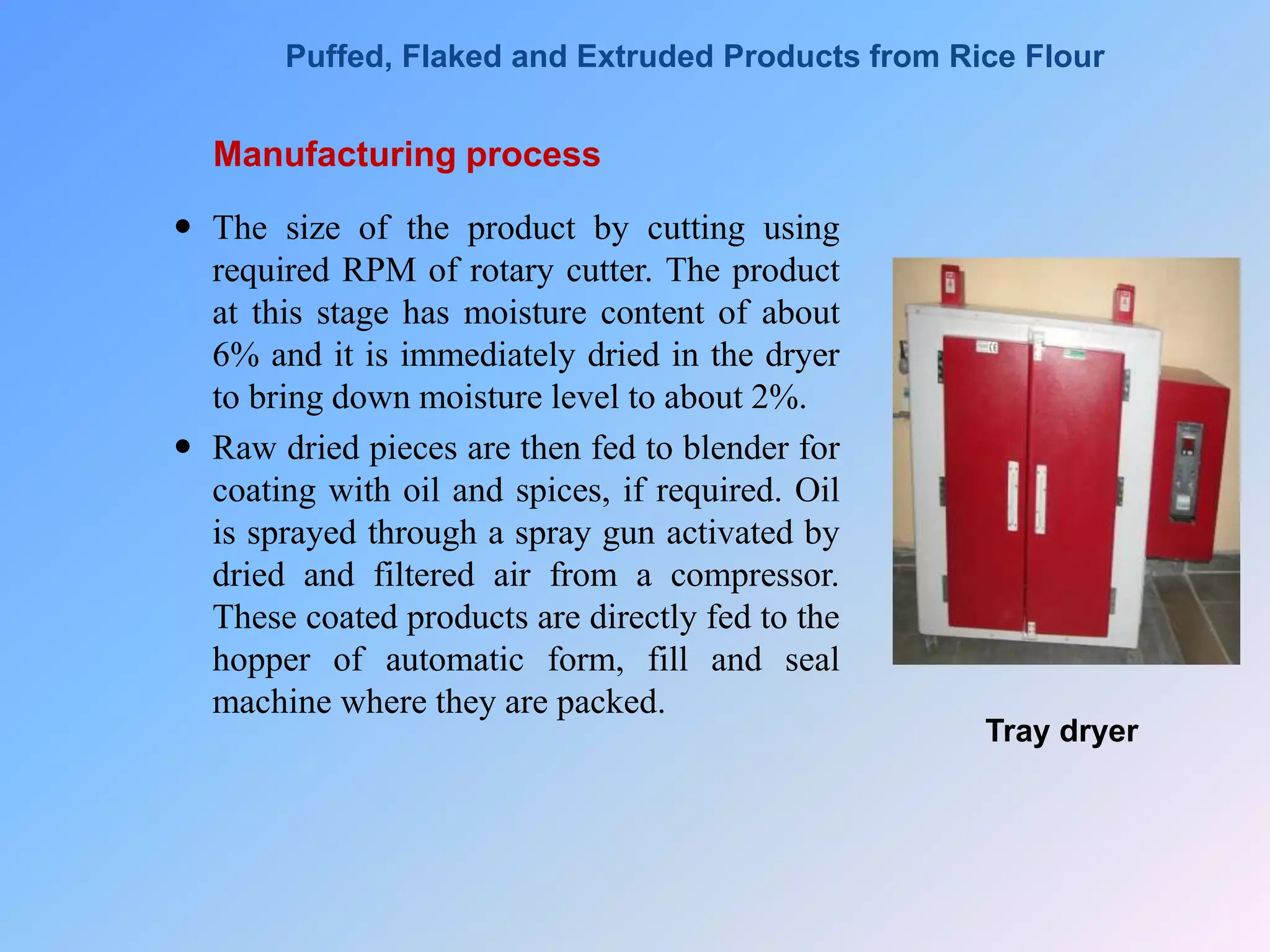 Manufacturing process
 The size of the product by cutting using
required RPM of rotary cutter. The product
at this stage has moisture content of about
6% and it is immediately dried in the dryer
to bring down moisture level to about 2%.
 Raw dried pieces are then fed to blender for
coating with oil and spices, if required. Oil
is sprayed through a spray gun activated by
dried and filtered air from a compressor.
These coated products are directly fed to the
hopper of automatic form, fill and seal
machine where they are packed.
Tray dryer
Puffed, Flaked and Extruded Products from Rice Flour
 