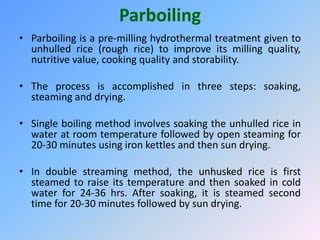 Parboiling
• Parboiling is a pre-milling hydrothermal treatment given to
unhulled rice (rough rice) to improve its milling quality,
nutritive value, cooking quality and storability.
• The process is accomplished in three steps: soaking,
steaming and drying.
• Single boiling method involves soaking the unhulled rice in
water at room temperature followed by open steaming for
20-30 minutes using iron kettles and then sun drying.
• In double streaming method, the unhusked rice is first
steamed to raise its temperature and then soaked in cold
water for 24-36 hrs. After soaking, it is steamed second
time for 20-30 minutes followed by sun drying.
 