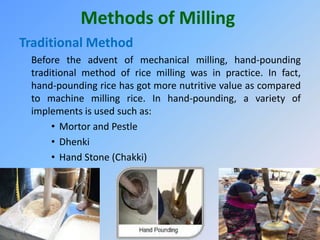 Methods of Milling
Traditional Method
Before the advent of mechanical milling, hand-pounding
traditional method of rice milling was in practice. In fact,
hand-pounding rice has got more nutritive value as compared
to machine milling rice. In hand-pounding, a variety of
implements is used such as:
• Mortor and Pestle
• Dhenki
• Hand Stone (Chakki)
 