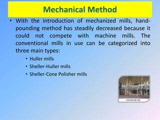 Mechanical Method
• With the introduction of mechanized mills, hand-
pounding method has steadily decreased because it
could not compete with machine mills. The
conventional mills in use can be categorized into
three main types:
• Huller mills
• Sheller-Huller mills
• Sheller-Cone Polisher mills
 